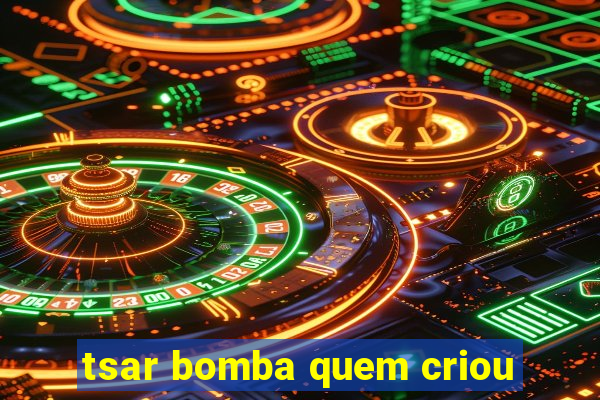 tsar bomba quem criou